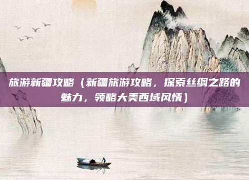 旅游新疆攻略(新疆旅游攻略,探索丝绸之路的魅力,领略大美西域风情)