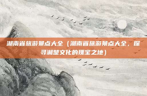 湖南省旅游景点大全(湖南省旅游景点大全,探寻湘楚文化的瑰宝之地)