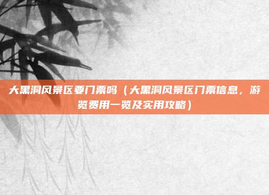 大黑洞风景区要门票吗(大黑洞风景区门票信息,游览费用一览及实用攻略)