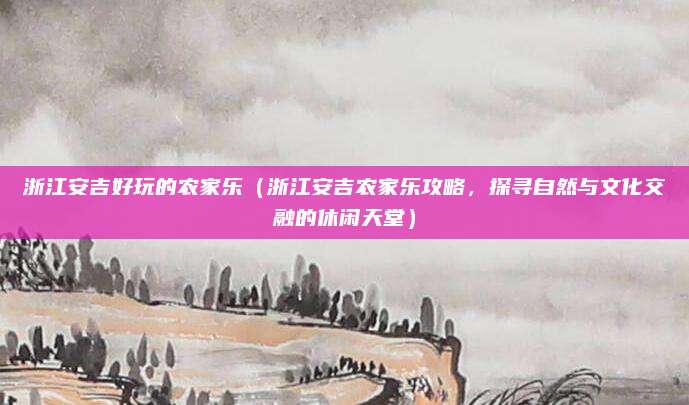 浙江安吉好玩的农家乐(浙江安吉农家乐攻略,探寻自然与文化交融的休闲天堂)