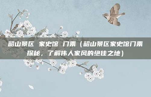 韶山景区 家史馆 门票(韶山景区家史馆门票探秘,了解伟人家风的绝佳之地)