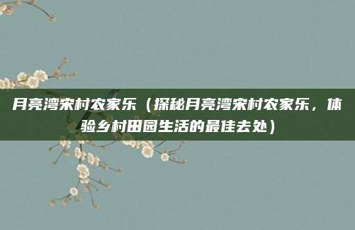 月亮湾宋村农家乐（探秘月亮湾宋村农家乐，体验乡村田园生活的最佳去处）