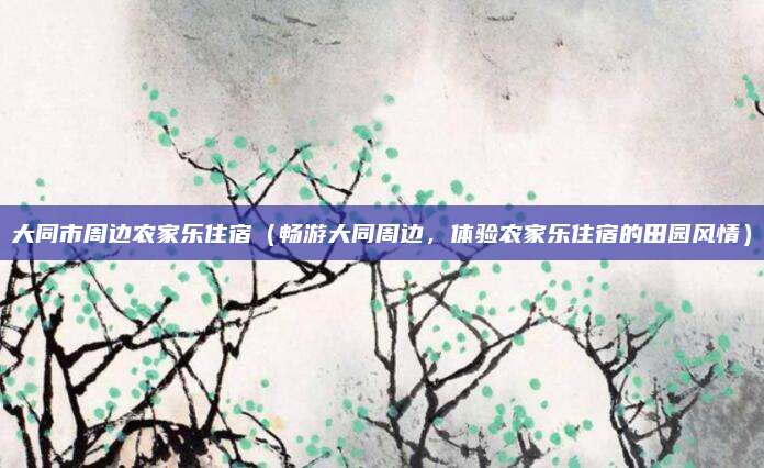 大同市周边农家乐住宿(畅游大同周边,体验农家乐住宿的田园风情)