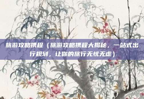 旅游攻略携程(旅游攻略携程大揭秘,一站式出行规划,让你的旅行无忧无虑)