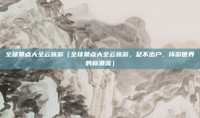 全球景点大全云旅游（全球景点大全云旅游，足不出户，环游世界的新潮流）