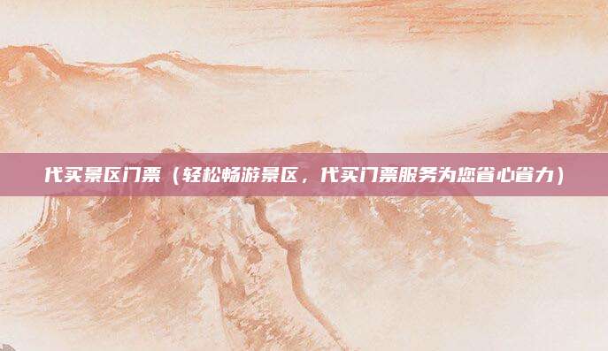 代买景区门票（轻松畅游景区，代买门票服务为您省心省力）