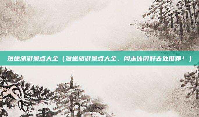 短途旅游景点大全(短途旅游景点大全,周末休闲好去处推荐!)