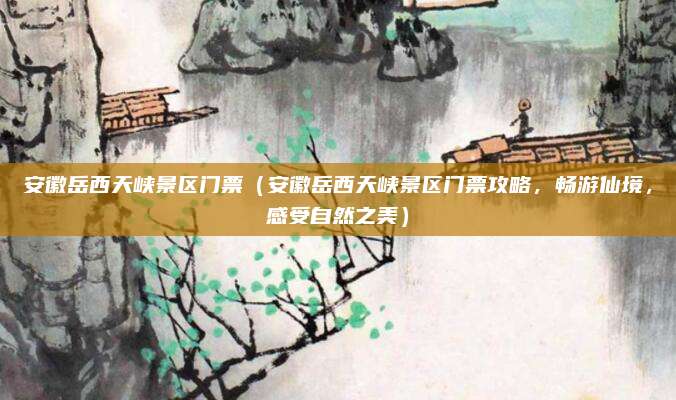 安徽岳西天峡景区门票（安徽岳西天峡景区门票攻略，畅游仙境，感受自然之美）
