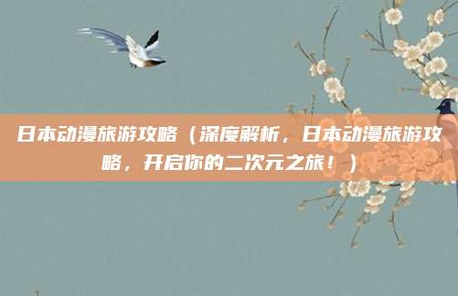 日本动漫旅游攻略(深度解析,日本动漫旅游攻略,开启你的二次元之旅!)