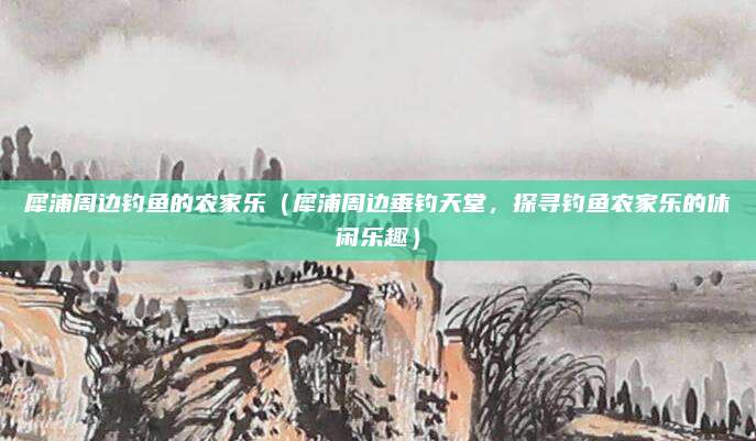犀浦周边钓鱼的农家乐(犀浦周边垂钓天堂,探寻钓鱼农家乐的休闲乐趣)