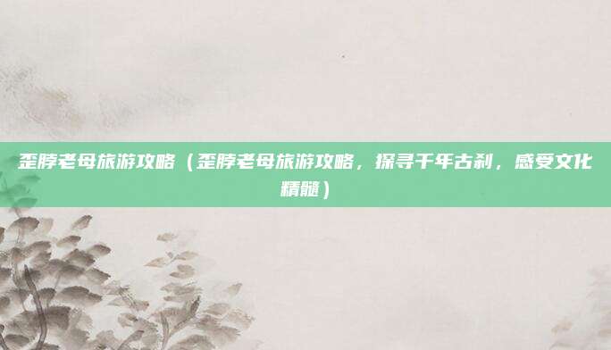 歪脖老母旅游攻略(歪脖老母旅游攻略,探寻千年古刹,感受文化精髓)