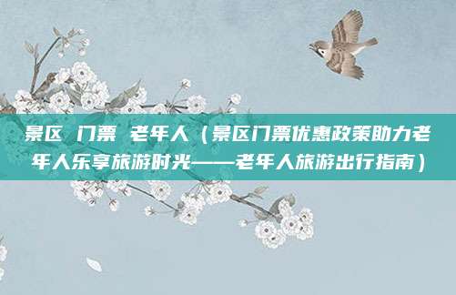 景区 门票 老年人(景区门票优惠政策助力老年人乐享旅游时光——老年人旅游出行指南)