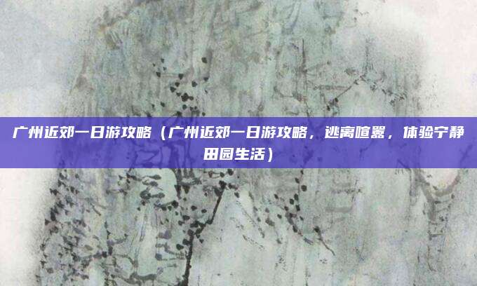 广州近郊一日游攻略(广州近郊一日游攻略,逃离喧嚣,体验宁静田园生活)