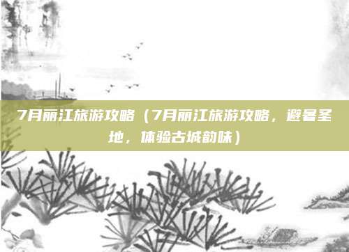 7月丽江旅游攻略(7月丽江旅游攻略,避暑圣地,体验古城韵味)