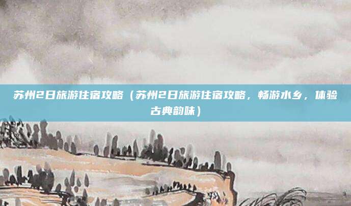 苏州2日旅游住宿攻略(苏州2日旅游住宿攻略,畅游水乡,体验古典韵味)