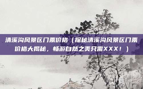 清溪沟风景区门票价格(探秘清溪沟风景区门票价格大揭秘,畅游自然之美只需XXX!)