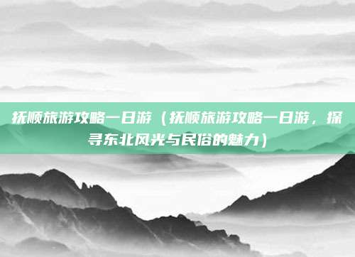 抚顺旅游攻略一日游(抚顺旅游攻略一日游,探寻东北风光与民俗的魅力)