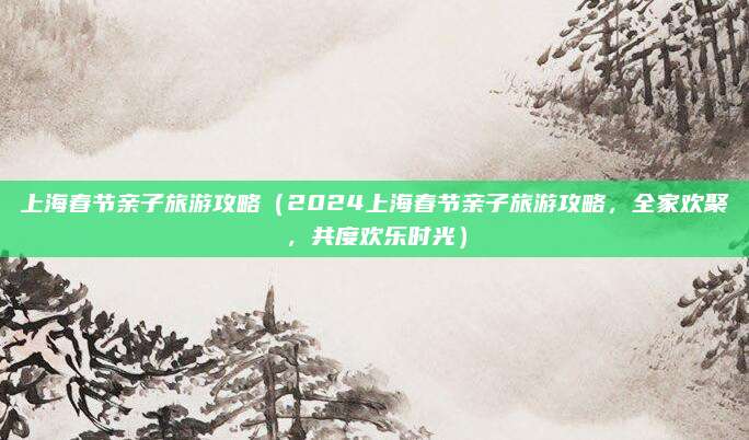 上海春节亲子旅游攻略(2024上海春节亲子旅游攻略,全家欢聚,共度欢乐时光)