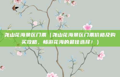尧山花海景区门票(尧山花海景区门票价格及购买攻略,畅游花海的最佳选择!)