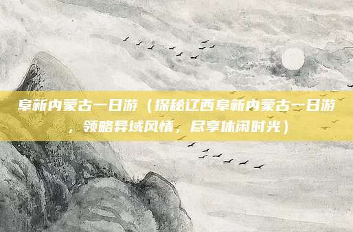 阜新内蒙古一日游（探秘辽西阜新内蒙古一日游，领略异域风情，尽享休闲时光）