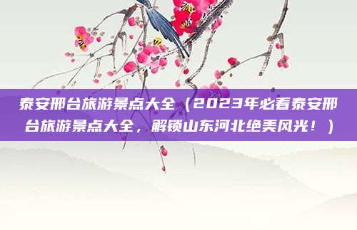 泰安邢台旅游景点大全(2023年必看泰安邢台旅游景点大全,解锁山东河北绝美风光!)