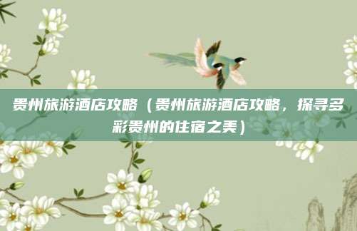 贵州旅游酒店攻略(贵州旅游酒店攻略,探寻多彩贵州的住宿之美)