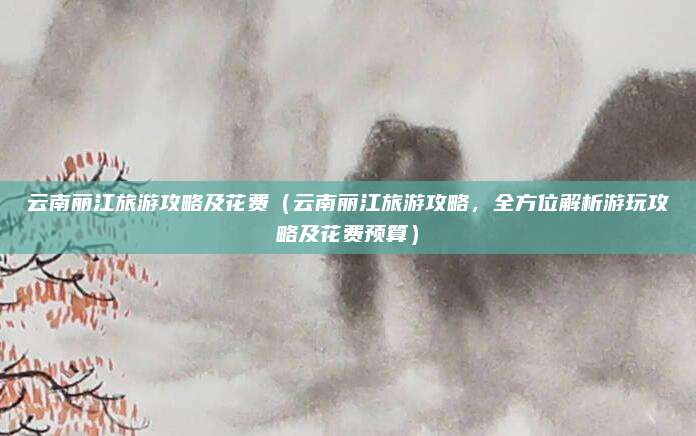云南丽江旅游攻略及花费(云南丽江旅游攻略,全方位解析游玩攻略及花费预算)