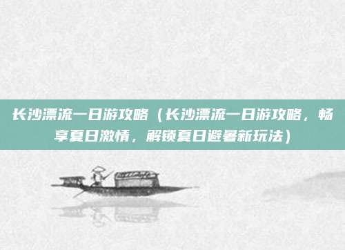 长沙漂流一日游攻略(长沙漂流一日游攻略,畅享夏日激情,解锁夏日避暑新玩法)