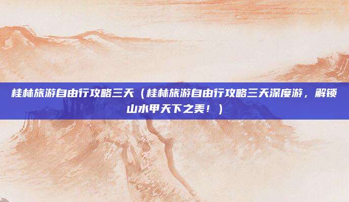 桂林旅游自由行攻略三天(桂林旅游自由行攻略三天深度游,解锁山水甲天下之美!)