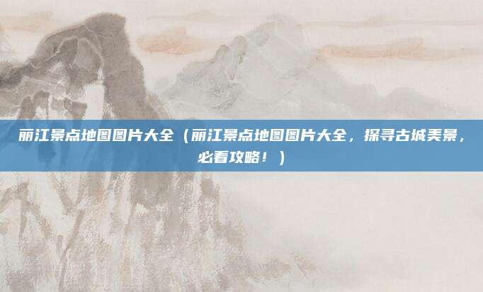 丽江景点地图图片大全(丽江景点地图图片大全,探寻古城美景,必看攻略!)