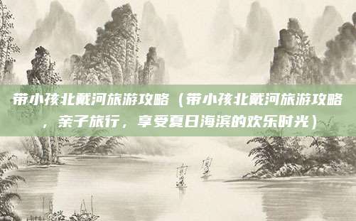 带小孩北戴河旅游攻略（带小孩北戴河旅游攻略，亲子旅行，享受夏日海滨的欢乐时光）