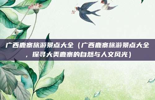 广西鹿寨旅游景点大全(广西鹿寨旅游景点大全,探寻大美鹿寨的自然与人文风光)