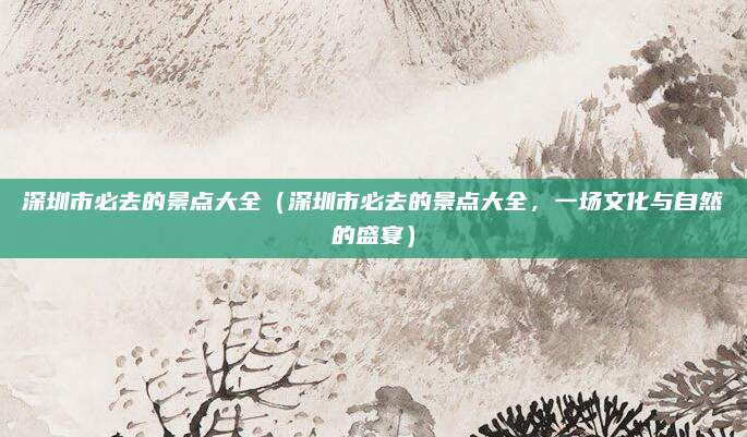 深圳市必去的景点大全(深圳市必去的景点大全,一场文化与自然的盛宴)