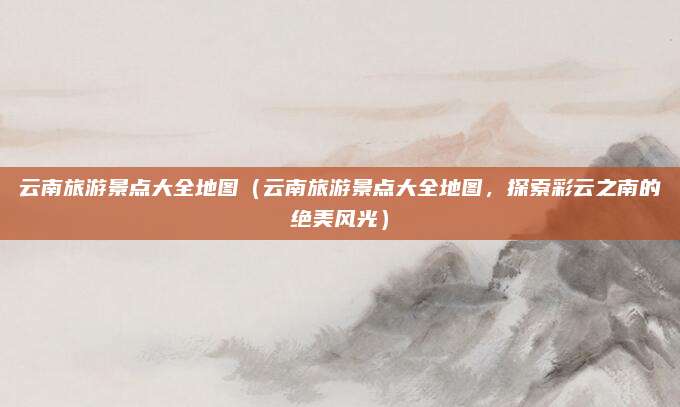 云南旅游景点大全地图(云南旅游景点大全地图,探索彩云之南的绝美风光)