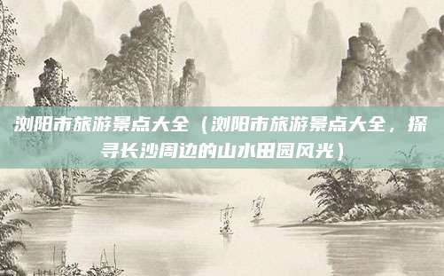 浏阳市旅游景点大全(浏阳市旅游景点大全,探寻长沙周边的山水田园风光)