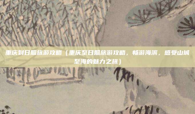 重庆到日照旅游攻略(重庆至日照旅游攻略,畅游海滨,感受山城至海的魅力之旅)