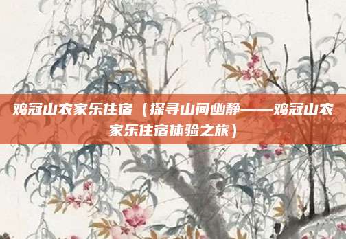 鸡冠山农家乐住宿(探寻山间幽静——鸡冠山农家乐住宿体验之旅)