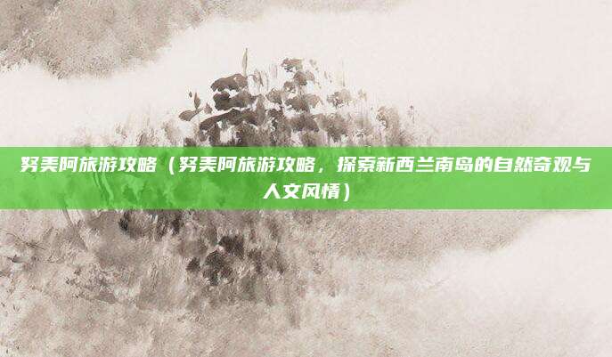 努美阿旅游攻略（努美阿旅游攻略，探索新西兰南岛的自然奇观与人文风情）