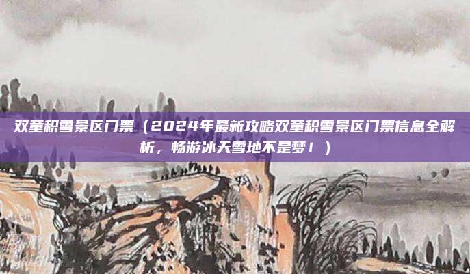 双童积雪景区门票(2024年最新攻略双童积雪景区门票信息全解析,畅游冰天雪地不是梦!)