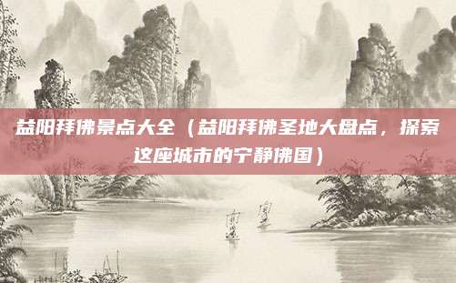 益阳拜佛景点大全(益阳拜佛圣地大盘点,探索这座城市的宁静佛国)