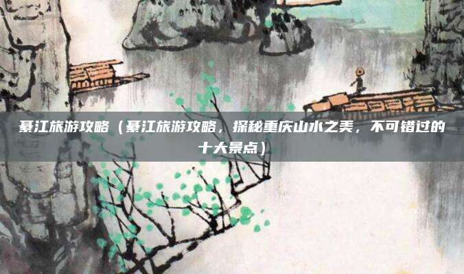 綦江旅游攻略(綦江旅游攻略,探秘重庆山水之美,不可错过的十大景点)