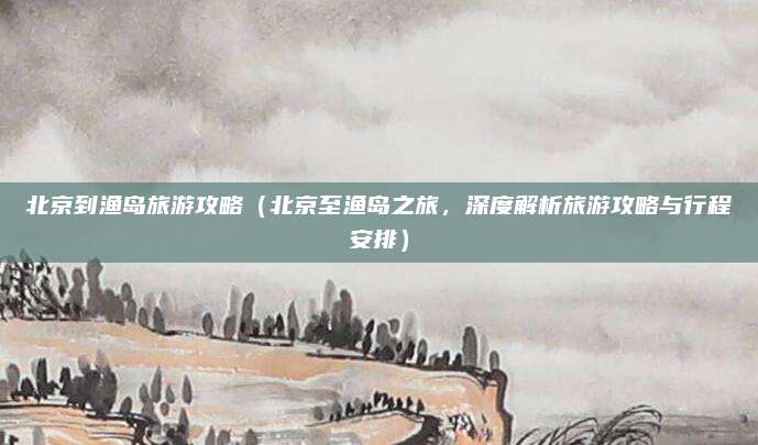 北京到渔岛旅游攻略(北京至渔岛之旅,深度解析旅游攻略与行程安排)