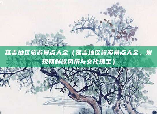 延吉地区旅游景点大全(延吉地区旅游景点大全,发现朝鲜族风情与文化瑰宝)