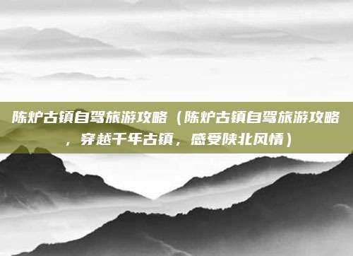 陈炉古镇自驾旅游攻略(陈炉古镇自驾旅游攻略,穿越千年古镇,感受陕北风情)