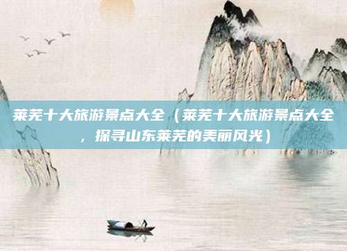 莱芜十大旅游景点大全(莱芜十大旅游景点大全,探寻山东莱芜的美丽风光)