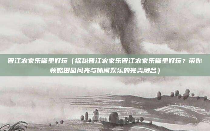 晋江农家乐哪里好玩(探秘晋江农家乐晋江农家乐哪里好玩?带你领略田园风光与休闲娱乐的完美融合)