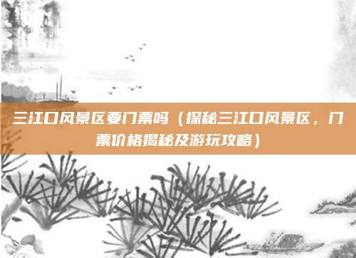 三江口风景区要门票吗（探秘三江口风景区，门票价格揭秘及游玩攻略）