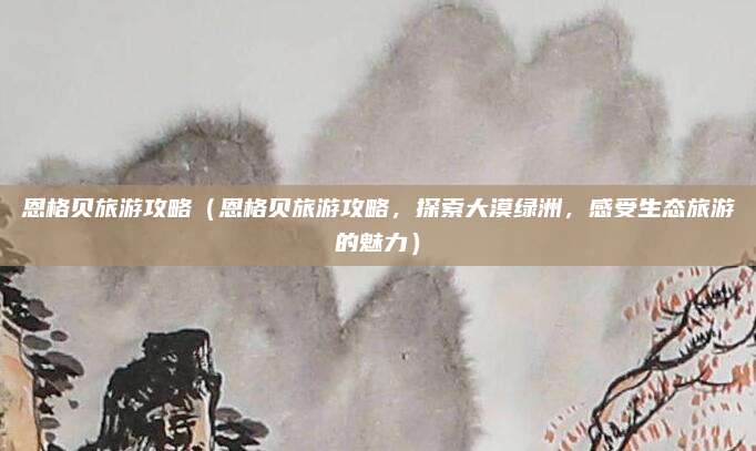 恩格贝旅游攻略(恩格贝旅游攻略,探索大漠绿洲,感受生态旅游的魅力)