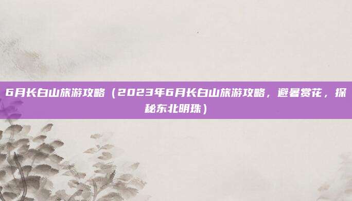 6月长白山旅游攻略(2023年6月长白山旅游攻略,避暑赏花,探秘东北明珠)