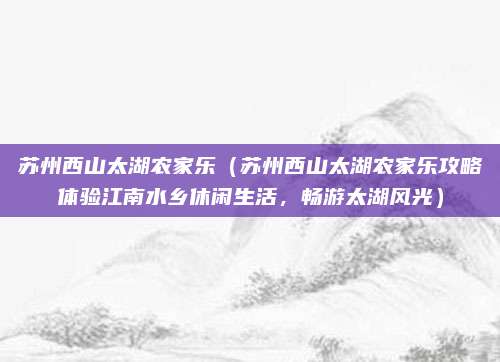 苏州西山太湖农家乐(苏州西山太湖农家乐攻略体验江南水乡休闲生活,畅游太湖风光)